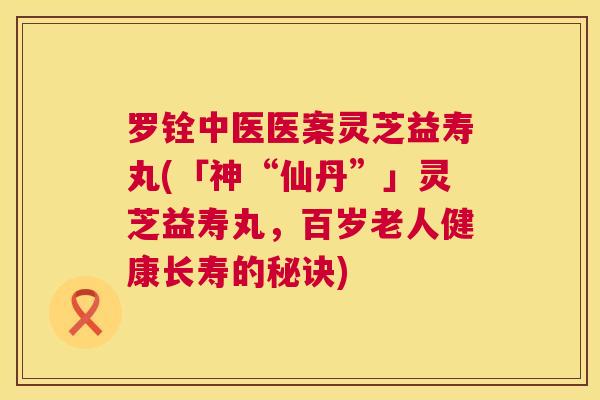 罗铨中医医案灵芝益寿丸(「神“仙丹”」灵芝益寿丸，百岁老人健康长寿的秘诀)  第1张