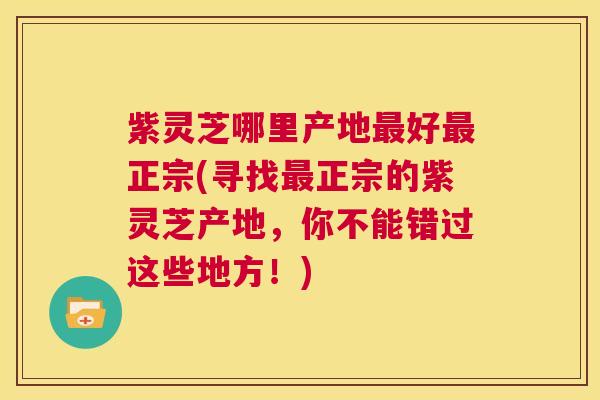 紫灵芝哪里产地最好最正宗(寻找最正宗的紫灵芝产地，你不能错过这些地方！)  第1张