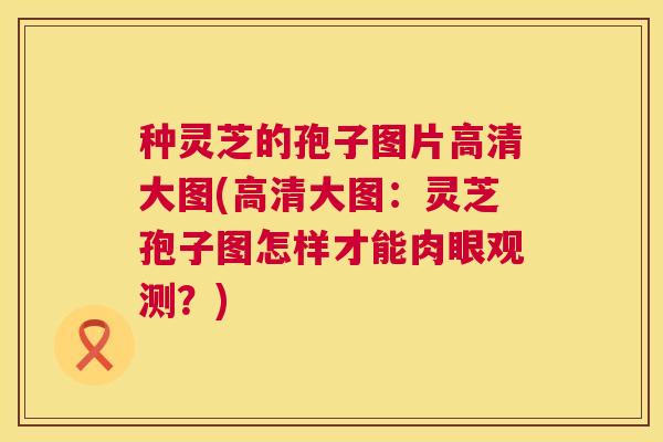 种灵芝的孢子图片高清大图(高清大图：灵芝孢子图怎样才能肉眼观测？)  第1张