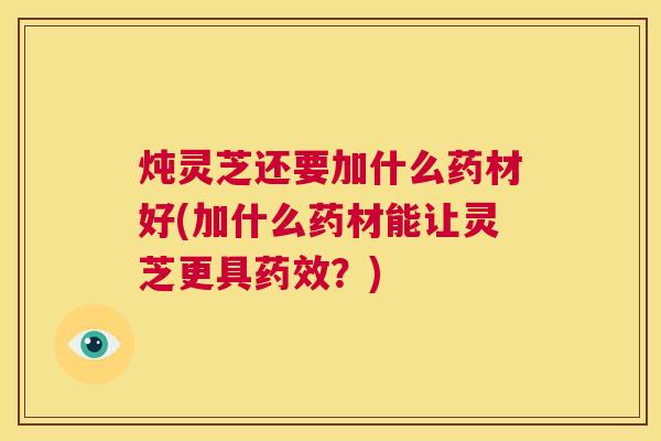 炖灵芝还要加什么药材好(加什么药材能让灵芝更具药效？)  第1张