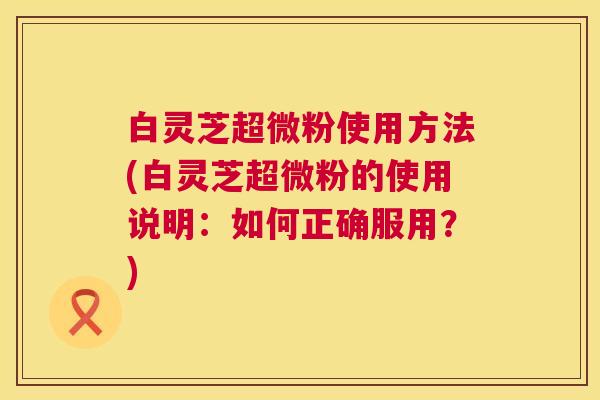 白灵芝超微粉使用方法(白灵芝超微粉的使用说明:如何正确服用?) 第1张 白灵芝超微粉使用方法(白灵芝超微粉的使用说明:如何正确服用?) 第1张