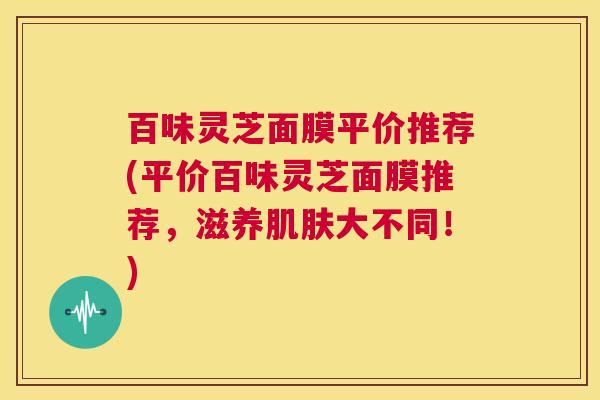 百味灵芝面膜平价推荐(平价百味灵芝面膜推荐，滋养肌肤大不同！)  第1张