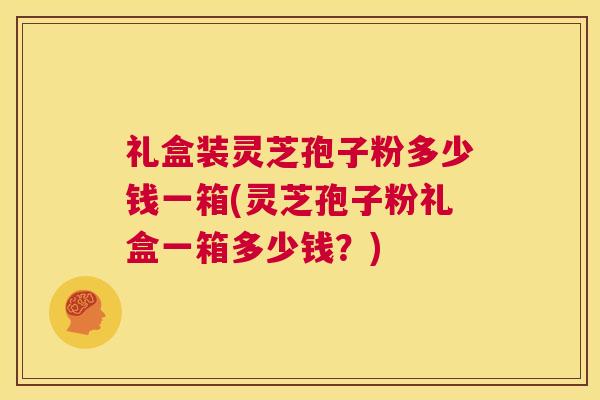 礼盒装灵芝孢子粉多少钱一箱(灵芝孢子粉礼盒一箱多少钱？)  第1张