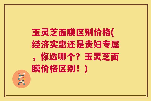 玉灵芝面膜区别价格(经济实惠还是贵妇专属，你选哪个？玉灵芝面膜价格区别！)  第1张