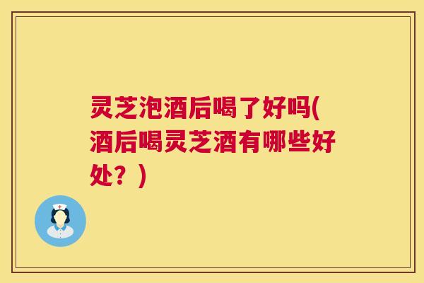 灵芝泡酒后喝了好吗(酒后喝灵芝酒有哪些好处？)  第1张