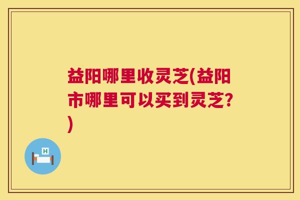 益阳哪里收灵芝(益阳市哪里可以买到灵芝?) 第1张 益阳哪里收灵芝(益阳市哪里可以买到灵芝?) 第1张