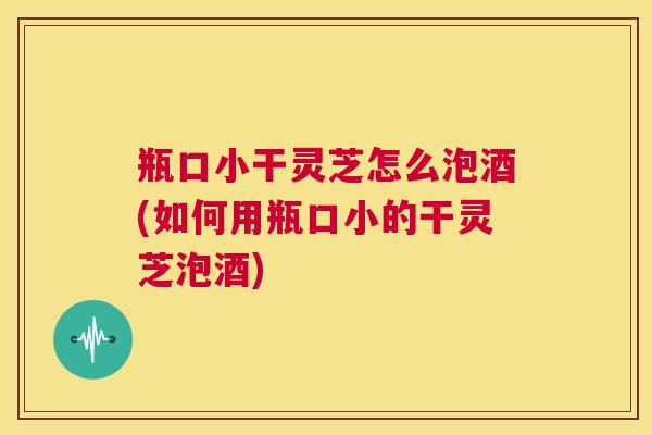 瓶口小干灵芝怎么泡酒(如何用瓶口小的干灵芝泡酒)  第1张
