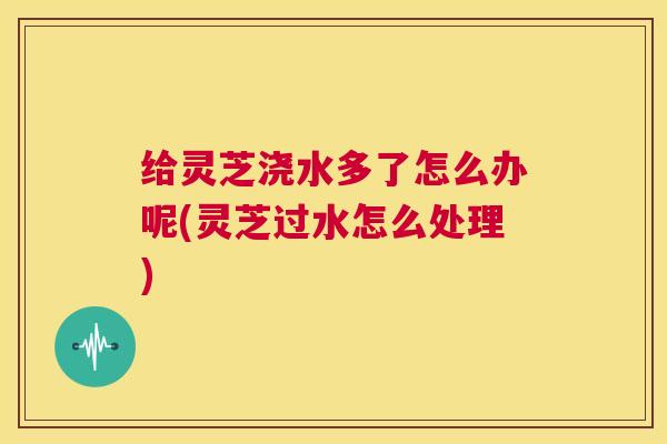 给灵芝浇水多了怎么办呢(灵芝过水怎么处理)  第1张