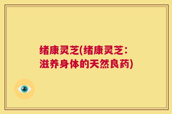 绪康灵芝(绪康灵芝:滋养身体的天然良药) 第1张 绪康灵芝(绪康灵芝:滋养身体的天然良药) 第1张
