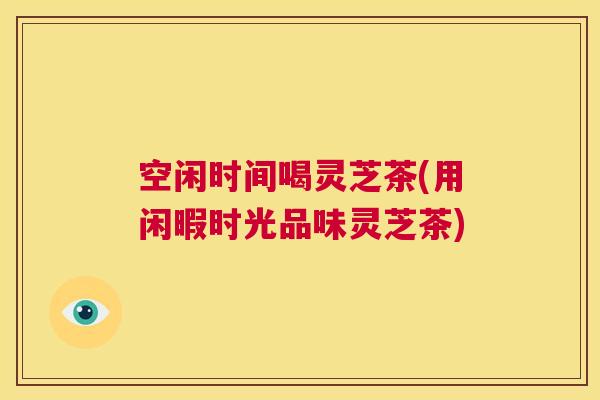 空闲时间喝灵芝茶(用闲暇时光品味灵芝茶)  第1张