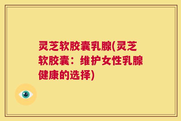 灵芝软胶囊乳腺(灵芝软胶囊：维护女性乳腺健康的选择)  第1张