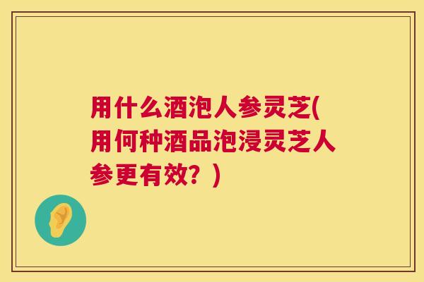 用什么酒泡人参灵芝(用何种酒品泡浸灵芝人参更有效？)  第1张