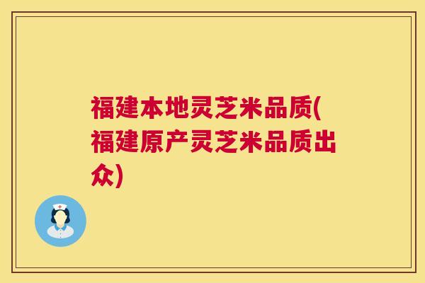 福建本地灵芝米品质(福建原产灵芝米品质出众) 第1张 福建本地灵芝米品质(福建原产灵芝米品质出众) 第1张