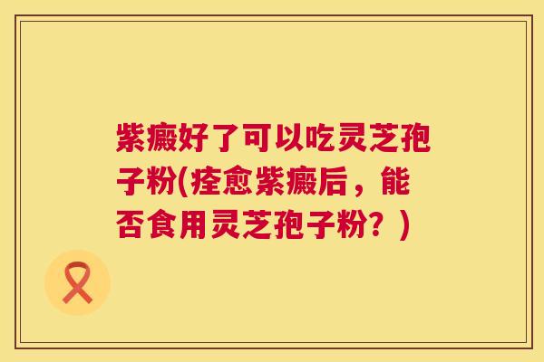 紫癜好了可以吃灵芝孢子粉(痊愈紫癜后，能否食用灵芝孢子粉？)  第1张