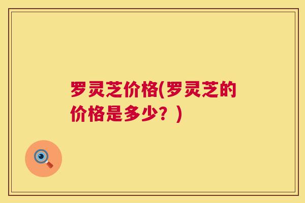 罗灵芝价格(罗灵芝的价格是多少?) 第1张 罗灵芝价格(罗灵芝的价格是多少?) 第1张