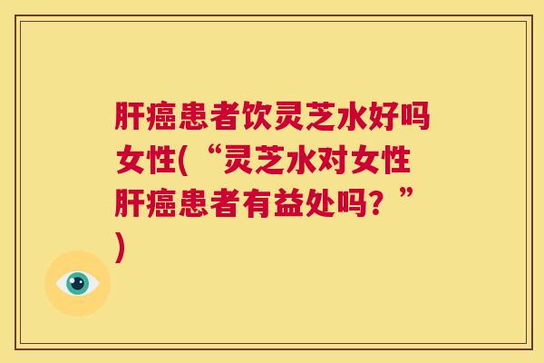 肝癌患者饮灵芝水好吗女性(“灵芝水对女性肝癌患者有益处吗？”)  第1张