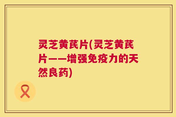 灵芝黄芪片(灵芝黄芪片——增强免疫力的天然良药) 第1张 灵芝黄芪片(灵芝黄芪片——增强免疫力的天然良药) 第1张