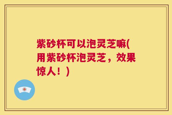 紫砂杯可以泡灵芝嘛(用紫砂杯泡灵芝，效果惊人！)  第1张
