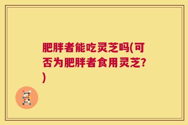 肥胖者能吃灵芝吗(可否为肥胖者食用灵芝？)  第1张