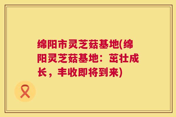 绵阳市灵芝菇基地(绵阳灵芝菇基地：茁壮成长，丰收即将到来)  第1张