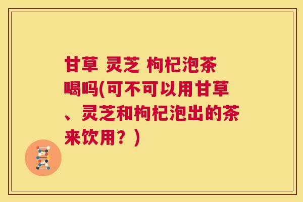 甘草 灵芝 枸杞泡茶喝吗(可不可以用甘草、灵芝和枸杞泡出的茶来饮用？)  第1张