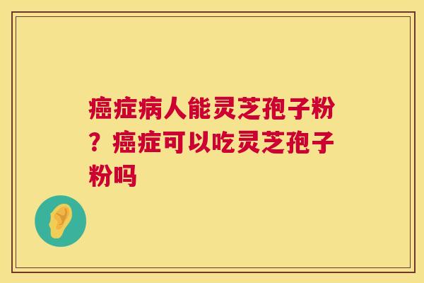 癌症病人能灵芝孢子粉？癌症可以吃灵芝孢子粉吗  第1张
