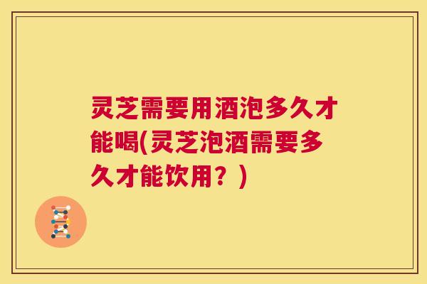 灵芝需要用酒泡多久才能喝(灵芝泡酒需要多久才能饮用?) 第1张 灵芝需要用酒泡多久才能喝(灵芝泡酒需要多久才能饮用?) 第1张
