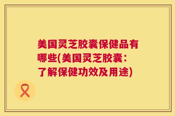 美国灵芝胶囊保健品有哪些(美国灵芝胶囊:了解保健功效及用途) 第1张 美国灵芝胶囊保健品有哪些(美国灵芝胶囊:了解保健功效及用途) 第1张