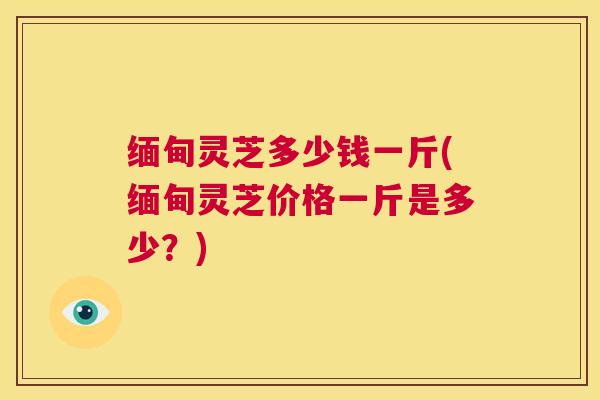 缅甸灵芝多少钱一斤(缅甸灵芝价格一斤是多少？)  第1张
