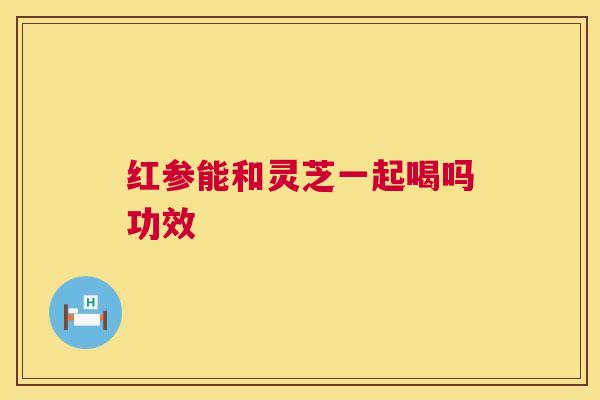 红参能和灵芝一起喝吗功效  第1张