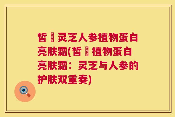 皙玥灵芝人参植物蛋白亮肤霜(皙玥植物蛋白亮肤霜：灵芝与人参的护肤双重奏)  第1张