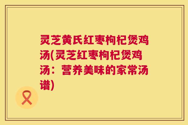 灵芝黄氏红枣枸杞煲鸡汤(灵芝红枣枸杞煲鸡汤:营养美味的家常汤谱) 第1张 灵芝黄氏红枣枸杞煲鸡汤(灵芝红枣枸杞煲鸡汤:营养美味的家常汤谱) 第1张