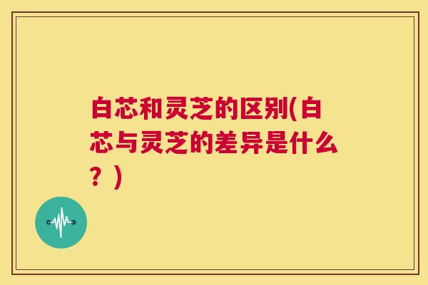 白芯和灵芝的区别(白芯与灵芝的差异是什么？)  第1张