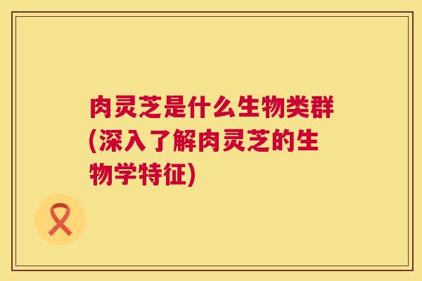 肉灵芝是什么生物类群(深入了解肉灵芝的生物学特征)  第1张