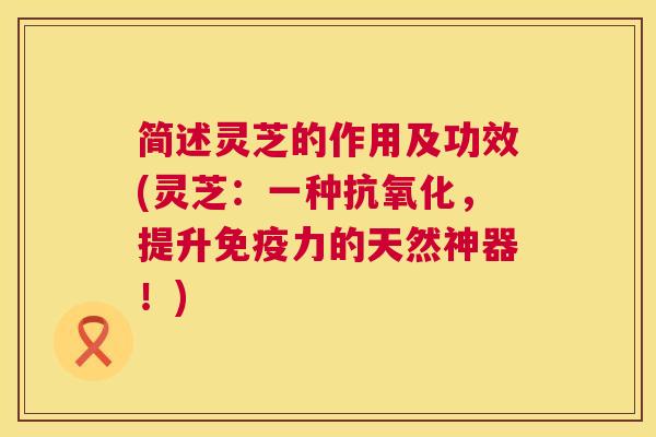 简述灵芝的作用及功效(灵芝：一种抗氧化，提升免疫力的天然神器！)  第1张