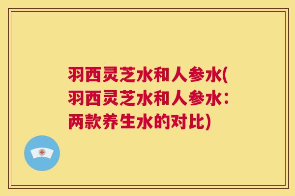 羽西灵芝水和人参水(羽西灵芝水和人参水：两款养生水的对比)  第1张