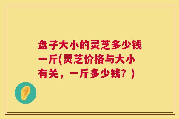 盘子大小的灵芝多少钱一斤(灵芝价格与大小有关,一斤多少钱?) 第1张 盘子大小的灵芝多少钱一斤(灵芝价格与大小有关,一斤多少钱?) 第1张
