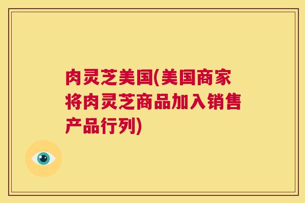 肉灵芝美国(美国商家将肉灵芝商品加入销售产品行列)  第1张