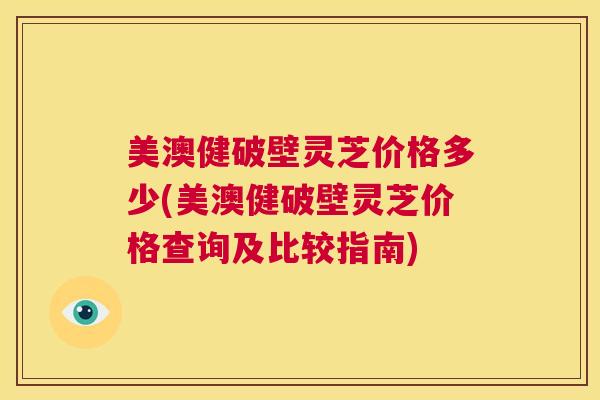 美澳健破壁灵芝价格多少(美澳健破壁灵芝价格查询及比较指南) 第1张 美澳健破壁灵芝价格多少(美澳健破壁灵芝价格查询及比较指南) 第1张