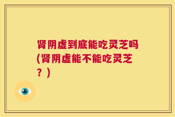 肾阴虚到底能吃灵芝吗(肾阴虚能不能吃灵芝？)  第1张