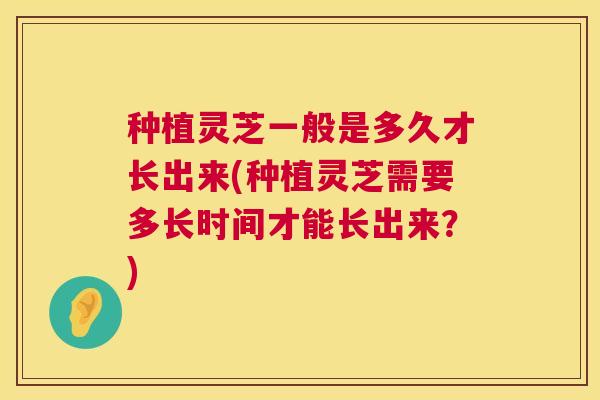 种植灵芝一般是多久才长出来(种植灵芝需要多长时间才能长出来？)  第1张
