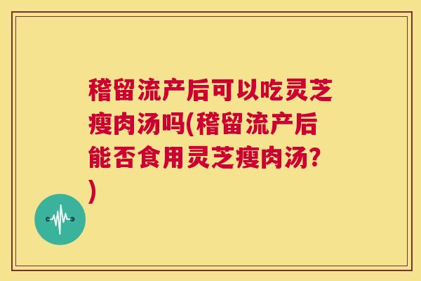 稽留流产后可以吃灵芝瘦肉汤吗(稽留流产后能否食用灵芝瘦肉汤？)  第1张
