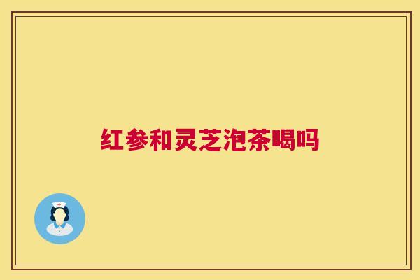 红参和灵芝泡茶喝吗  第1张