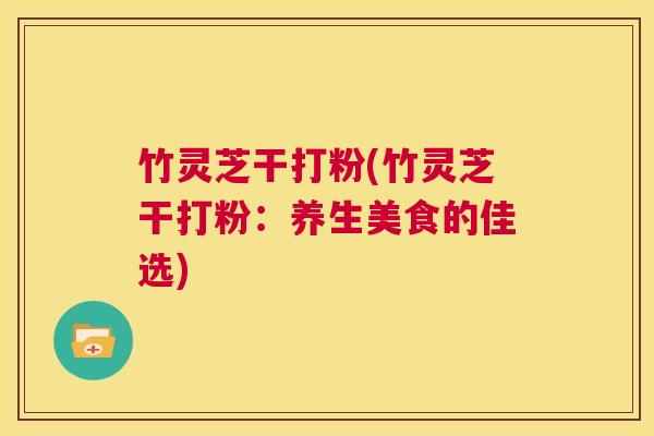 竹灵芝干打粉(竹灵芝干打粉：养生美食的佳选)  第1张