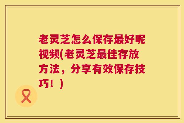 老灵芝怎么保存最好呢视频(老灵芝最佳存放方法,分享有效保存技巧!) 第1张 老灵芝怎么保存最好呢视频(老灵芝最佳存放方法,分享有效保存技巧!) 第1张