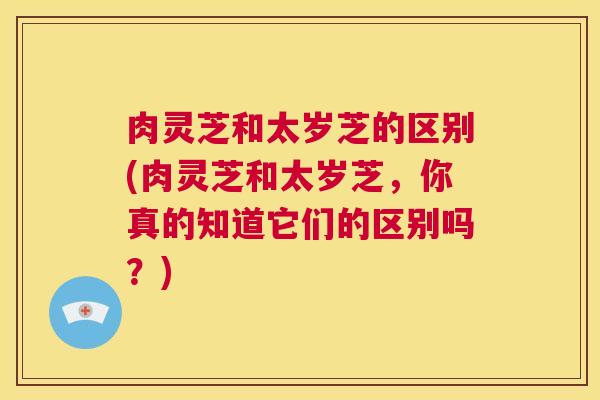 肉灵芝和太岁芝的区别(肉灵芝和太岁芝，你真的知道它们的区别吗？)  第1张