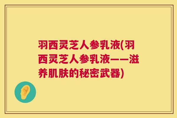 羽西灵芝人参乳液(羽西灵芝人参乳液——滋养肌肤的秘密武器)  第1张