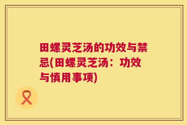 田螺灵芝汤的功效与禁忌(田螺灵芝汤：功效与慎用事项)  第1张