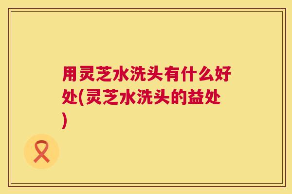 用灵芝水洗头有什么好处(灵芝水洗头的益处)  第1张