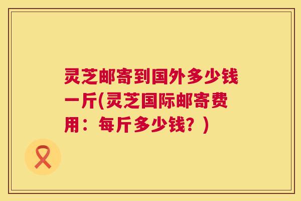灵芝邮寄到国外多少钱一斤(灵芝国际邮寄费用：每斤多少钱？)  第1张